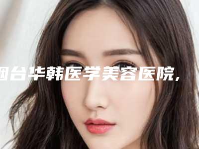烟台华韩医学美容医院,滨医烟台附院你比较喜欢哪一家