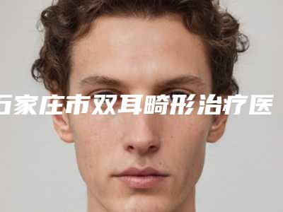 石家庄市双耳畸形治疗医生排行十强深度点评-石家庄市双耳畸形治疗整形医生