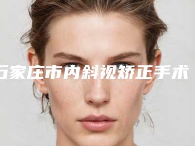 石家庄市内斜视矫正手术医院在榜清单TOP实力谁更好(河北省二院整形科技术靠谱吗)