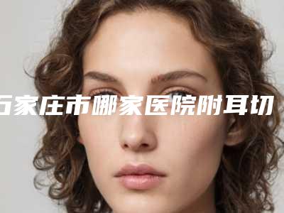 石家庄市哪家医院附耳切除整形术好(石家庄市附耳切除整形术医院在榜名单深入盘点)