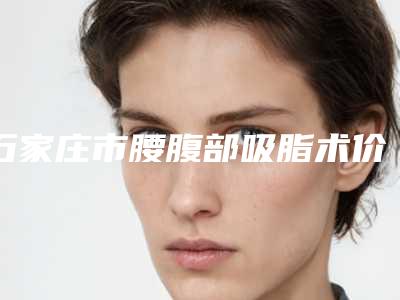 石家庄市腰腹部吸脂术价格表2025种草特色人气项目-石家庄市腰腹部吸脂术整形价格贵吗