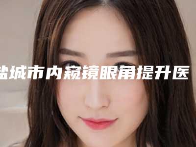 盐城市内窥镜眼角提升医院排名榜口碑技术在线（南医大友谊整形盐城医疗美容门诊干货总结）