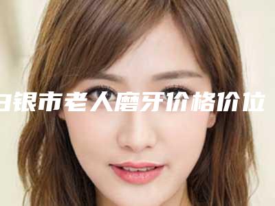 白银市老人磨牙价格价位表大全详细一览-白银市老人磨牙价格