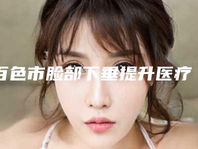 百色市脸部下垂提升医疗整形美容价格表升级(8月-3月脸部下垂提升均价为:22206元)
