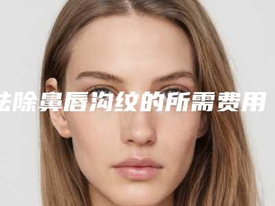 祛除鼻唇沟纹的所需费用解析（鼻唇沟皱纹是法令纹吗）
