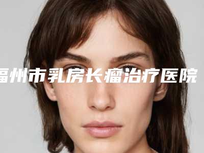福州市乳房长瘤治疗医院在榜清单实力有的挑（福州真格医疗美容整形门诊部私立机构强势入围）