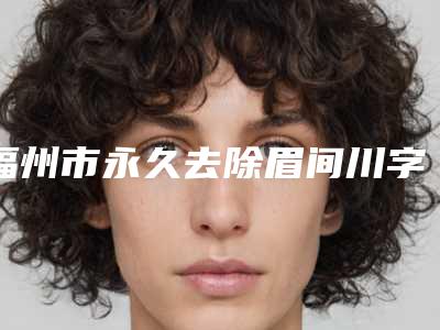福州市永久去除眉间川字纹价格表(费用)(2025版)(永久去除眉间川字纹均价为：5418元）