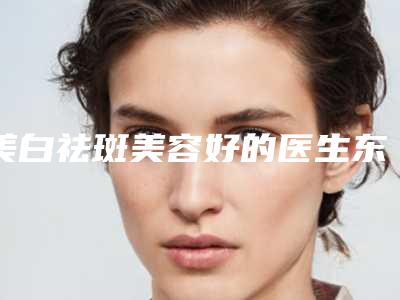 美白祛斑美容好的医生东莞市-东莞市美白祛斑美容专家top10强排名鉴赏
