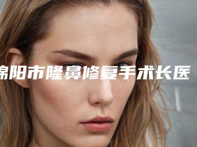 绵阳市隆鼻修复手术长医院好-四川绵阳市中心医院实力口碑一一盘点
