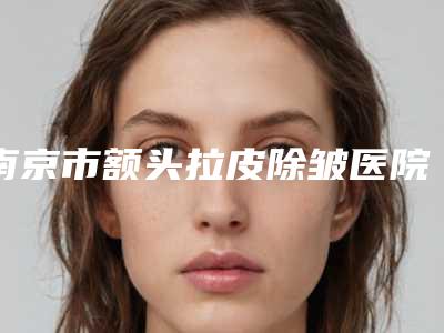 南京市额头拉皮除皱医院top10强排名实查（南京市额头拉皮除皱整形医院）