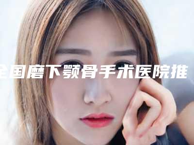 全国磨下颚骨手术医院推荐:磨下颚骨手术医院前50强实力机构整理