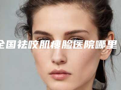 全国祛咬肌瘦脸医院哪里好：祛咬肌瘦脸医院top50强实力公开