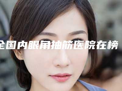 全国内眼角抽筋医院在榜清单前20位强榜名单出炉-靠谱权威
