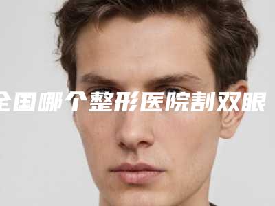 全国哪个整形医院割双眼皮做手术最好:割双眼皮做手术医院前50名实测