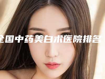 全国中药美白术医院排名前二十佳都有哪几个-汇总口碑亲测分享