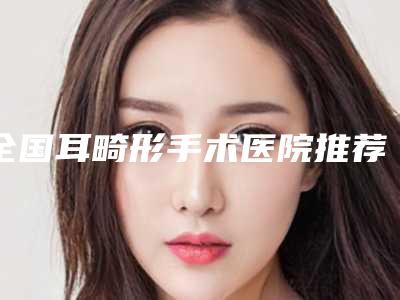 全国耳畸形手术医院推荐：耳畸形手术医院50强实力贴发布