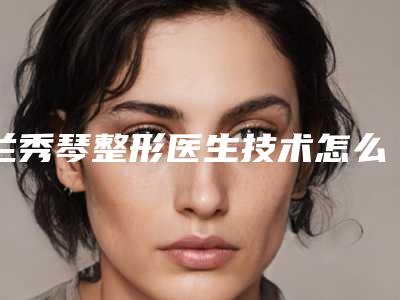 兰秀琴整形医生技术怎么样医生资料简介 技术擅长项目 口碑即刻反馈