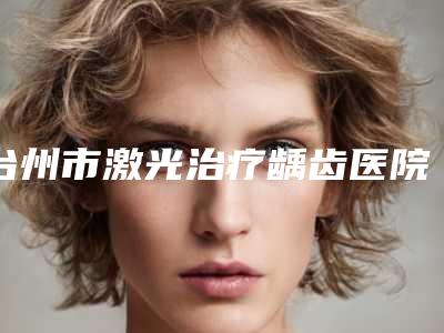 台州市激光治疗龋齿医院排行谁独占鳌头放心选（台州高伟口腔均上榜）