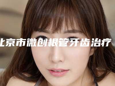 北京市微创根管牙齿治疗收费标准最新人气-北京市微创根管牙齿治疗价格