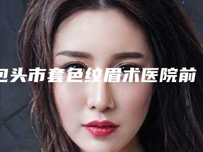包头市套色纹眉术医院前十公立私立盘点-包头叶子整形更可靠