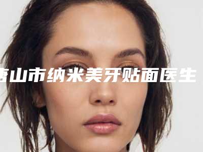 唐山市纳米美牙贴面医生上榜清单公布-一定要收藏这份名单-唐山市纳米美牙贴面口腔医生