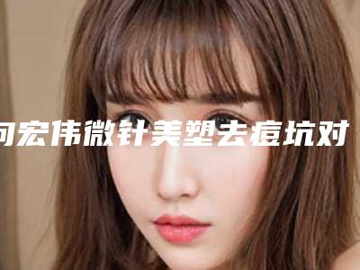 向宏伟微针美塑去痘坑对身体的危害和优势