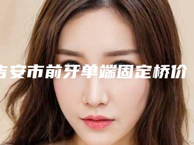 吉安市前牙单端固定桥价格收费表全面上架-吉安市前牙单端固定桥价格