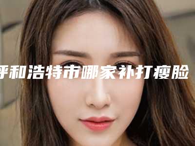 呼和浩特市哪家补打瘦脸针医院-呼和浩特欧邦奥神医疗美容诊所广受好评
