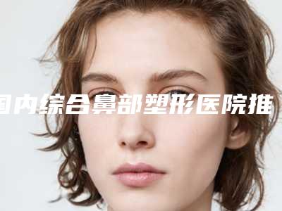 国内综合鼻部塑形医院推荐:综合鼻部塑形医院前50强实查