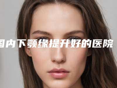 国内下颚缘提升好的医院：下颚缘提升医院前50名PK