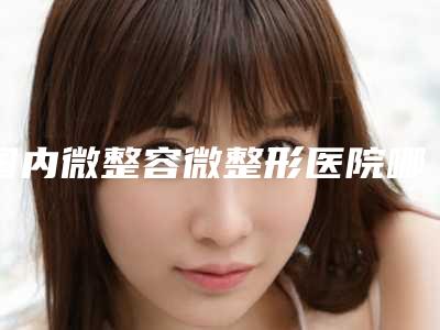 国内微整容微整形医院哪家强：微整容微整形医院50强谁独占鳌头