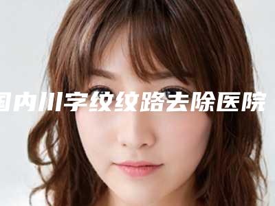 国内川字纹纹路去除医院推荐：川字纹纹路去除医院top50口碑炸裂