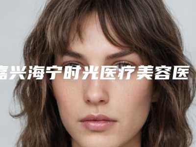嘉兴海宁时光医疗美容医院杨秋艳医生,胡佳圆医生技术点评