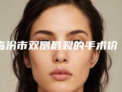 临汾市双侧唇裂的手术价格价位表全面曝光-均价双侧唇裂的手术17679元