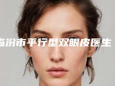 临汾市平行型双眼皮医生综合实力十强排行较好的是哪个（马朝旭医生技术到底好不好）
