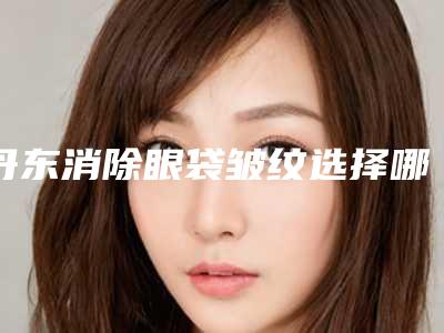 丹东消除眼袋皱纹选择哪种材料比较安全