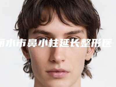 丽水市鼻小柱延长整形医院综合实力top10强排名最新整理(丽水市鼻小柱延长整形整形医院)