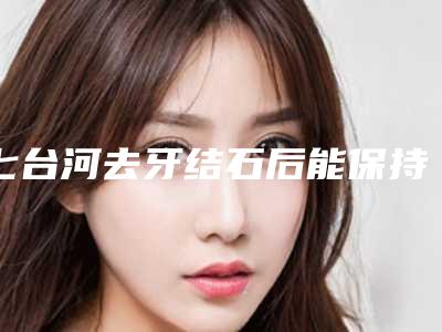 七台河去牙结石后能保持多久(七台河去牙结石能维持多少年)