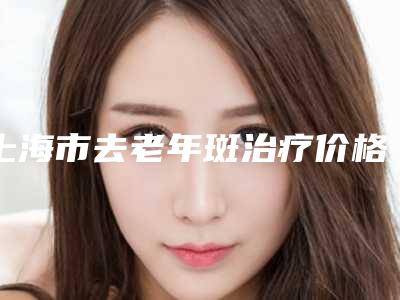 上海市去老年斑治疗价格(收费标准)优惠版（上海市去老年斑治疗方法以及费用）