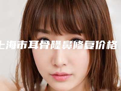 上海市耳骨隆鼻修复价格(费用)清单2025版均价公布-近8个月均价为32971元