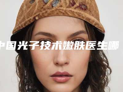 中国光子技术嫩肤医生哪个技术好：光子技术嫩肤医生前50名一览名单更新