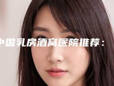 中国乳房酒窝医院推荐：乳房酒窝医院前50一一盘点
