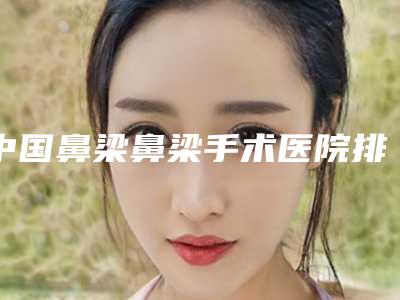 中国鼻梁鼻梁手术医院排行榜:鼻梁鼻梁手术医院前50佳热门机构参考