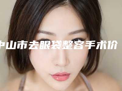 中山市去眼袋整容手术价格表2025详细曝光-中山市去眼袋整容手术价格行情