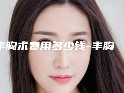 丰胸术费用多少钱-丰胸手术前后有什么需要注意的吗!