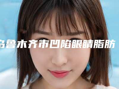 乌鲁木齐市凹陷眼睛脂肪填充价格(费用)清单2025新get-乌鲁木齐市凹陷眼睛脂肪填充价格支出是多少