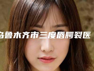 乌鲁木齐市三度唇腭裂医院排名榜前十名口碑榜公布(乌鲁木齐紫星整形(伊犁店)本地人都推荐)