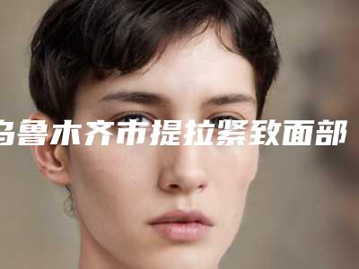 乌鲁木齐市提拉紧致面部医院在榜名单前十位一键GET-新疆大一附院整形科