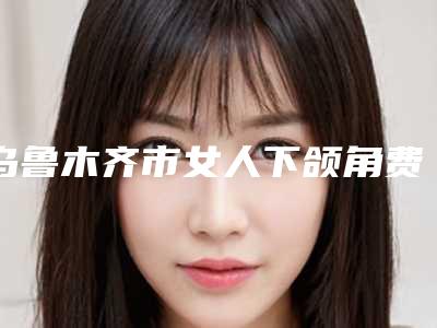 乌鲁木齐市女人下颌角费用表明细新新版介绍(女人下颌角价格是多少贵不贵)