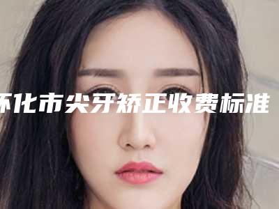 怀化市尖牙矫正收费标准崭新(怀化市尖牙矫正整形术费用是多少)